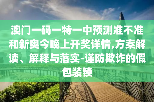 澳門一碼一特一中預測準不準和新奧今晚上開獎詳情,方案解讀、解釋與落實-謹防欺詐的假包裝鎖